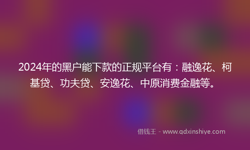 2024年的黑户能下款的正规平台有：融逸花、柯基贷、功夫贷、安逸花、中原消费金融等。