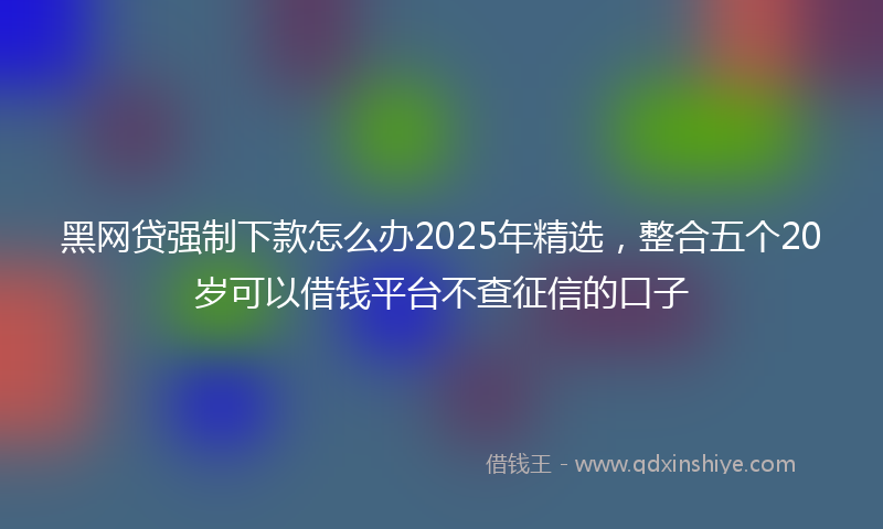 黑网贷强制下款怎么办2025年精选，整合五个20岁可以借钱平台不查征信的口子