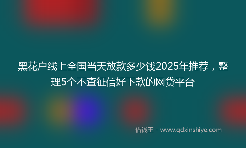 黑花户线上全国当天放款多少钱2025年推荐，整理5个不查征信好下款的网贷平台