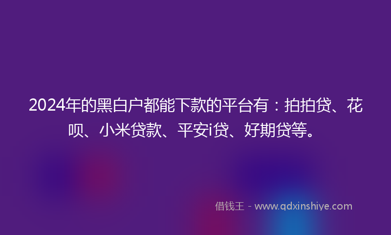 2024年的黑白户都能下款的平台有：拍拍贷、花呗、小米贷款、平安i贷、好期贷等。