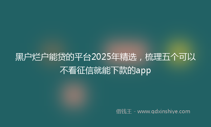 黑户烂户能贷的平台2025年精选，梳理五个可以不看征信就能下款的app
