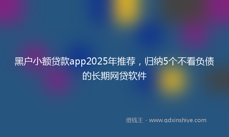 黑户小额贷款app2025年推荐，归纳5个不看负债的长期网贷软件