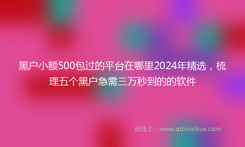 黑户小额500包过的平台在哪里2024年精选，梳理五个黑户急需三万秒到的的软件