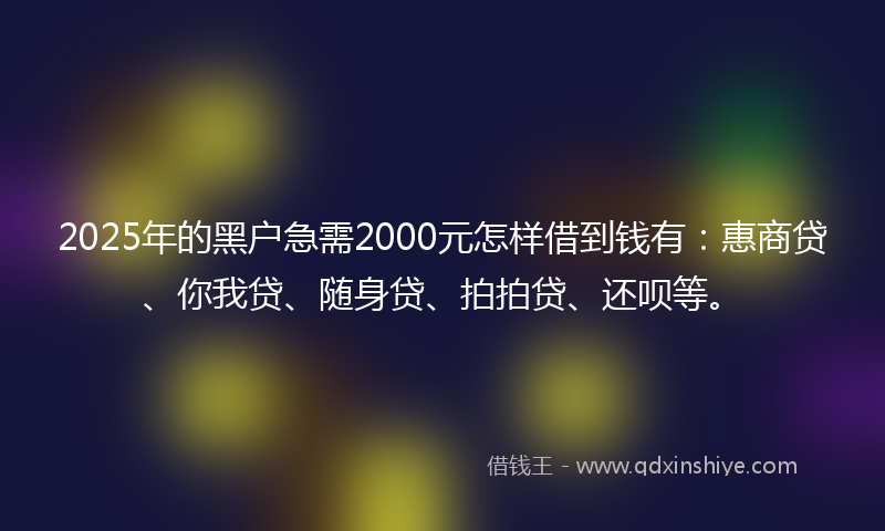 2025年的黑户急需2000元怎样借到钱有：惠商贷、你我贷、随身贷、拍拍贷、还呗等。