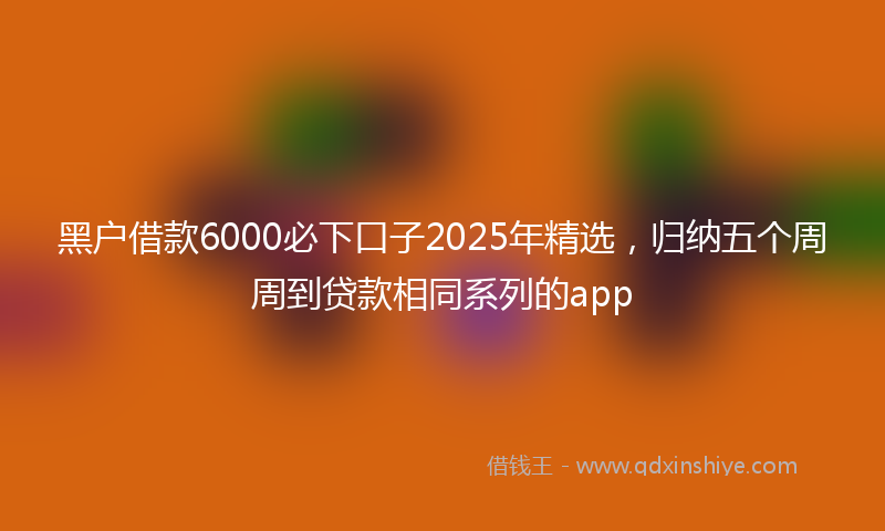 黑户借款6000必下口子2025年精选，归纳五个周周到贷款相同系列的app