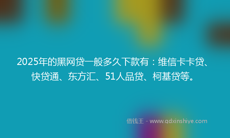 2025年的黑网贷一般多久下款有：维信卡卡贷、快贷通、东方汇、51人品贷、柯基贷等。