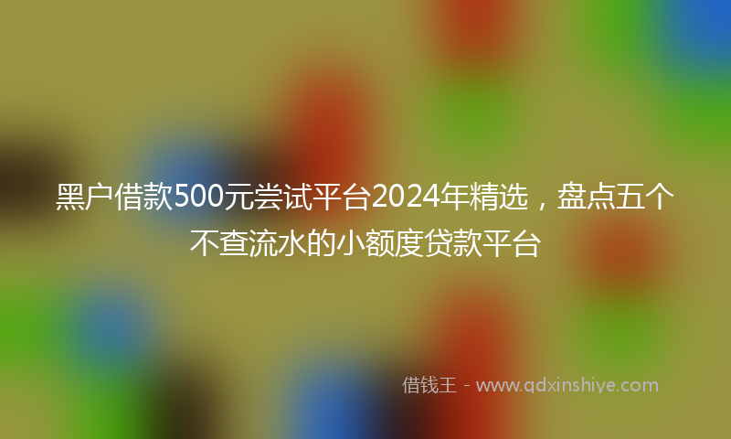 黑户借款500元尝试平台2024年精选，盘点五个不查流水的小额度贷款平台