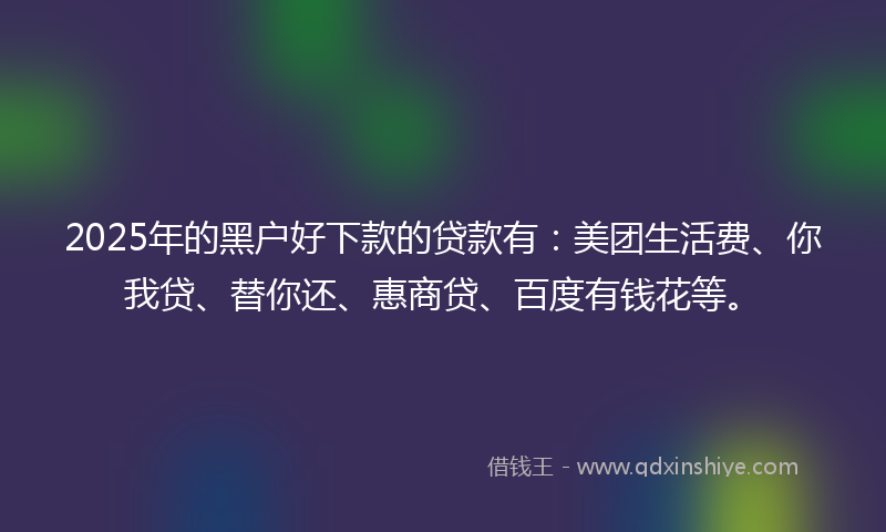 2025年的黑户好下款的贷款有：美团生活费、你我贷、替你还、惠商贷、百度有钱花等。