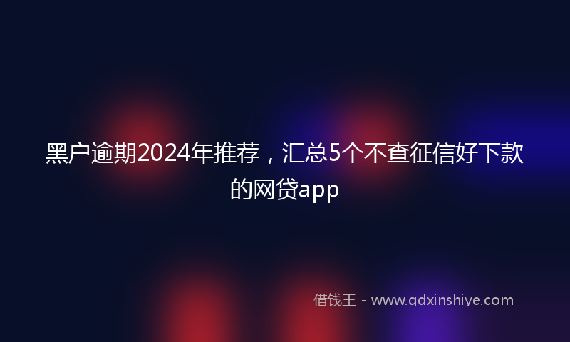 黑户逾期2024年推荐，汇总5个不查征信好下款的网贷app