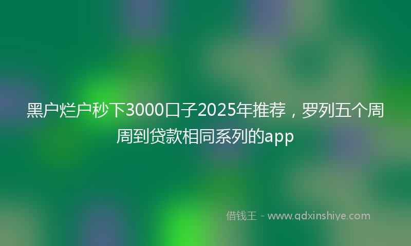 黑户烂户秒下3000口子2025年推荐，罗列五个周周到贷款相同系列的app