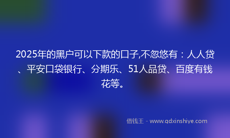 2025年的黑户可以下款的口子,不忽悠有：人人贷、平安口袋银行、分期乐、51人品贷、百度有钱花等。