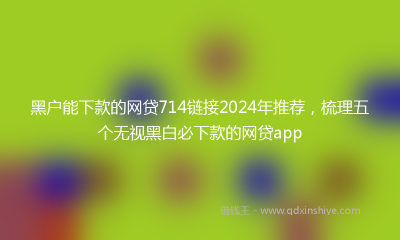 黑户能下款的网贷714链接2024年推荐，梳理五个无视黑白必下款的网贷app