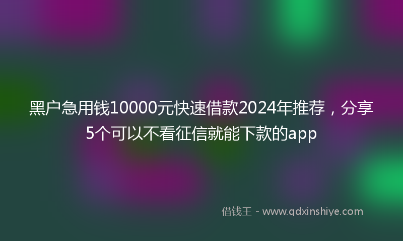 黑户急用钱10000元快速借款2024年推荐，分享5个可以不看征信就能下款的app