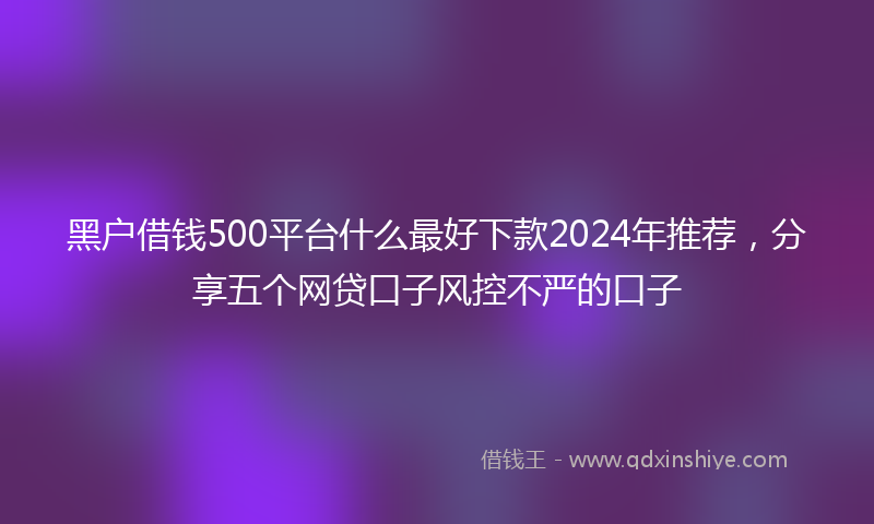 黑户借钱500平台什么最好下款2024年推荐，分享五个网贷口子风控不严的口子
