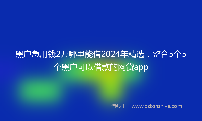 黑户急用钱2万哪里能借2024年精选，整合5个5个黑户可以借款的网贷app