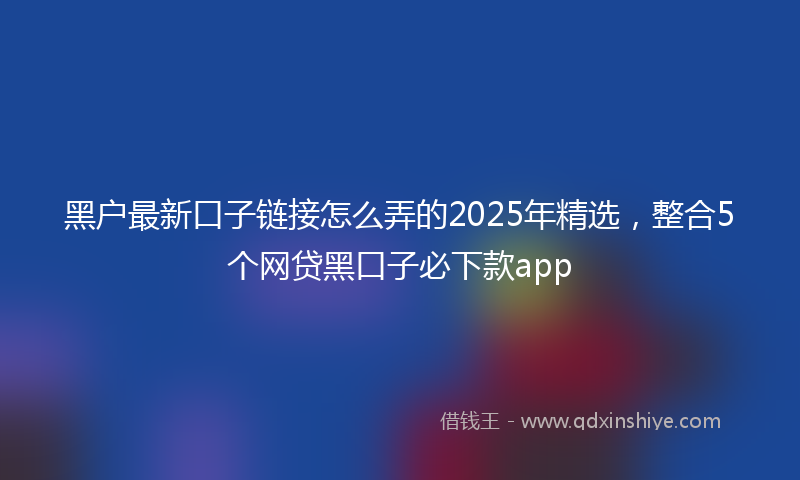 黑户最新口子链接怎么弄的2025年精选，整合5个网贷黑口子必下款app