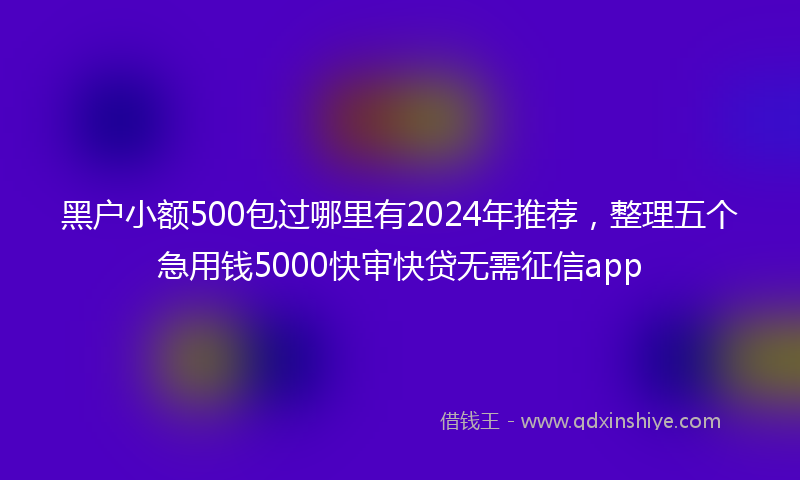黑户小额500包过哪里有2024年推荐，整理五个急用钱5000快审快贷无需征信app