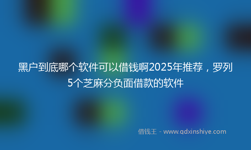 黑户到底哪个软件可以借钱啊2025年推荐，罗列5个芝麻分负面借款的软件
