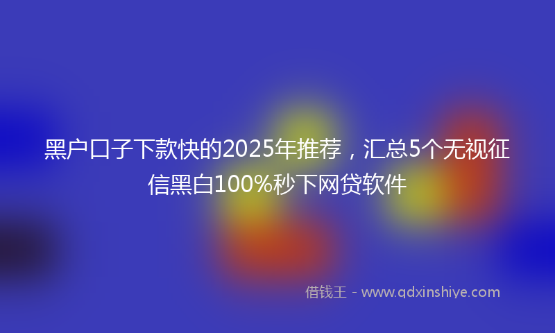黑户口子下款快的2025年推荐，汇总5个无视征信黑白100%秒下网贷软件