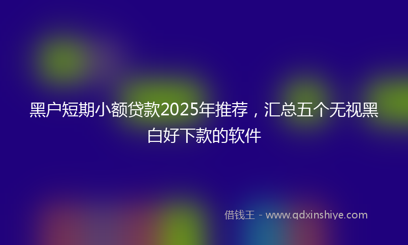 黑户短期小额贷款2025年推荐，汇总五个无视黑白好下款的软件