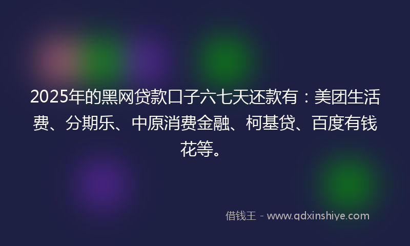 2025年的黑网贷款口子六七天还款有：美团生活费、分期乐、中原消费金融、柯基贷、百度有钱花等。