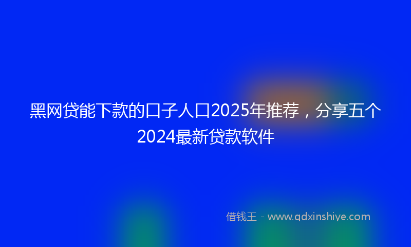 黑网贷能下款的口子人口2025年推荐，分享五个2024最新贷款软件
