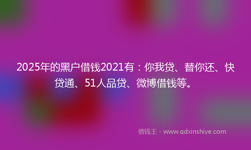 2025年的黑户借钱2021有：你我贷、替你还、快贷通、51人品贷、微博借钱等。