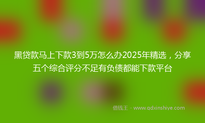 黑贷款马上下款3到5万怎么办2025年精选，分享五个综合评分不足有负债都能下款平台