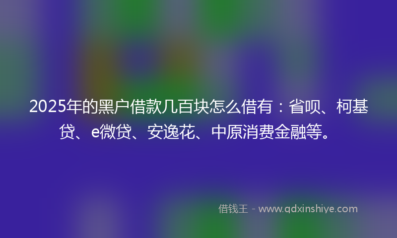 2025年的黑户借款几百块怎么借有：省呗、柯基贷、e微贷、安逸花、中原消费金融等。