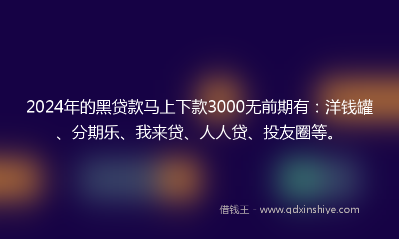 2024年的黑贷款马上下款3000无前期有：洋钱罐、分期乐、我来贷、人人贷、投友圈等。