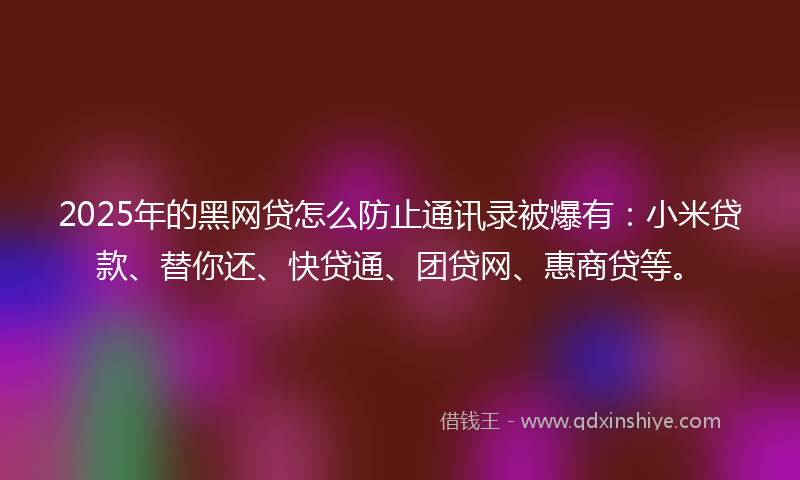 2025年的黑网贷怎么防止通讯录被爆有：小米贷款、替你还、快贷通、团贷网、惠商贷等。