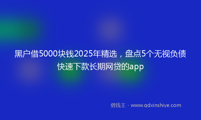黑户借5000块钱2025年精选，盘点5个无视负债快速下款长期网贷的app