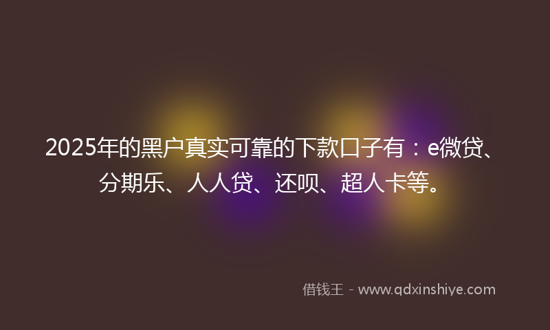 2025年的黑户真实可靠的下款口子有：e微贷、分期乐、人人贷、还呗、超人卡等。