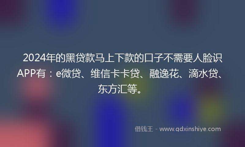 2024年的黑贷款马上下款的口子不需要人脸识APP有：e微贷、维信卡卡贷、融逸花、滴水贷、东方汇等。