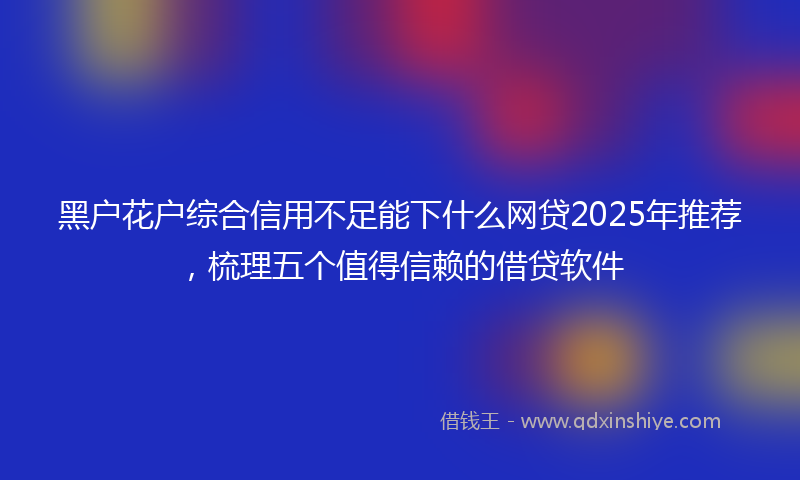 黑户花户综合信用不足能下什么网贷2025年推荐，梳理五个值得信赖的借贷软件