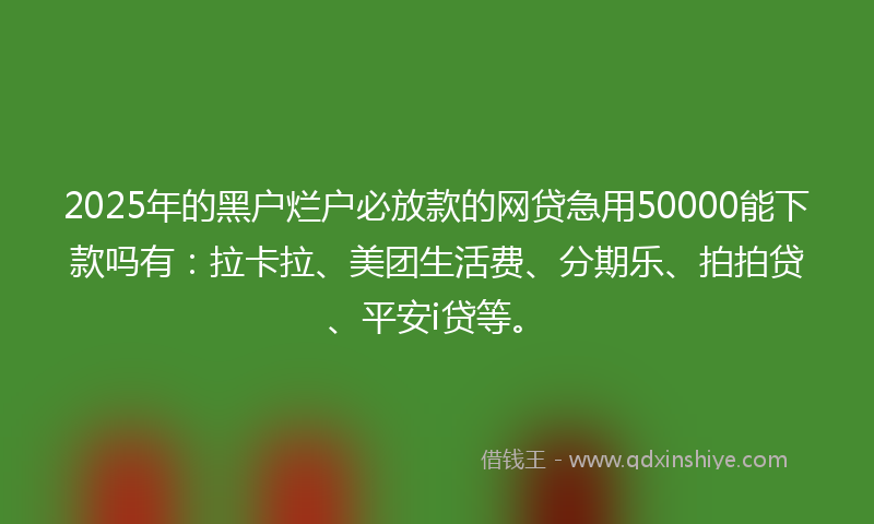 2025年的黑户烂户必放款的网贷急用50000能下款吗有：拉卡拉、美团生活费、分期乐、拍拍贷、平安i贷等。