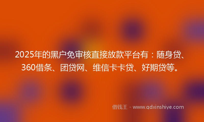 2025年的黑户免审核直接放款平台有：随身贷、360借条、团贷网、维信卡卡贷、好期贷等。