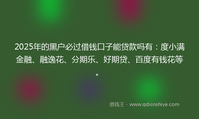 2025年的黑户必过借钱口子能贷款吗有：度小满金融、融逸花、分期乐、好期贷、百度有钱花等。