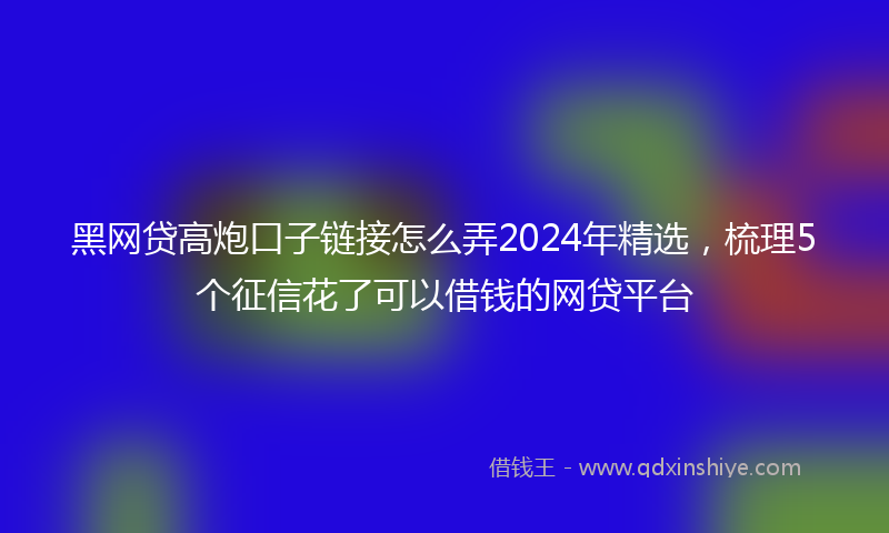 黑网贷高炮口子链接怎么弄2024年精选，梳理5个征信花了可以借钱的网贷平台