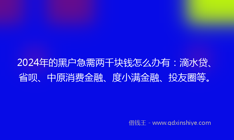 2024年的黑户急需两千块钱怎么办有：滴水贷、省呗、中原消费金融、度小满金融、投友圈等。