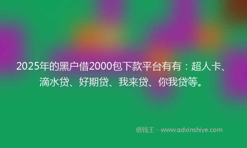 2025年的黑户借2000包下款平台有有：超人卡、滴水贷、好期贷、我来贷、你我贷等。