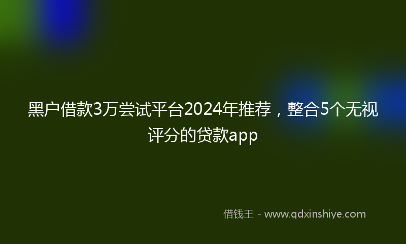 黑户借款3万尝试平台2024年推荐，整合5个无视评分的贷款app