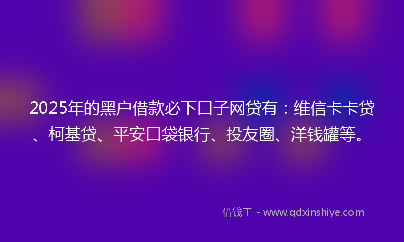 2025年的黑户借款必下口子网贷有：维信卡卡贷、柯基贷、平安口袋银行、投友圈、洋钱罐等。