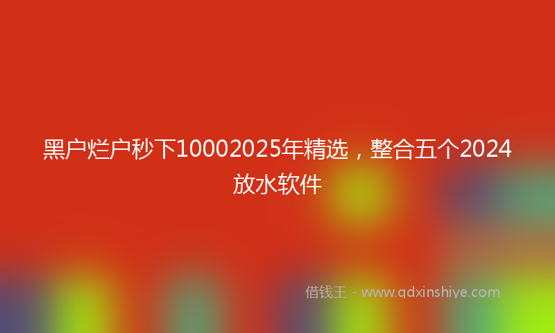 黑户烂户秒下10002025年精选，整合五个2024放水软件