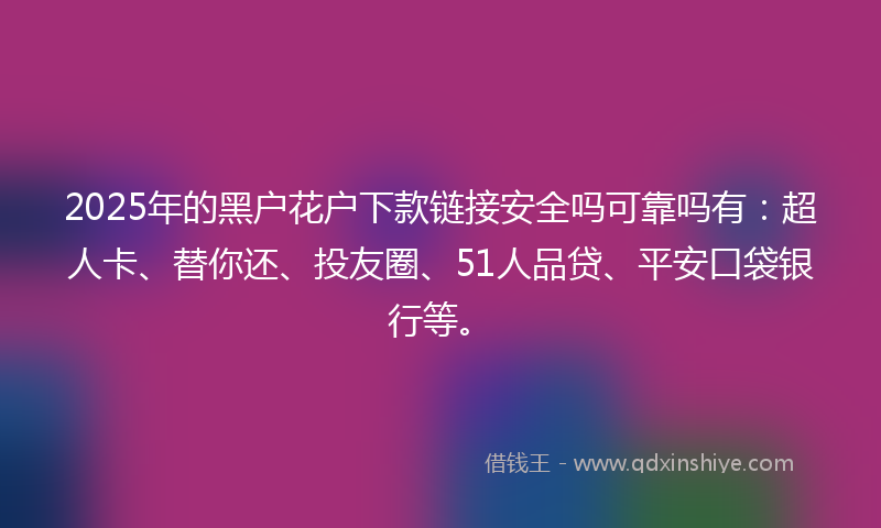 2025年的黑户花户下款链接安全吗可靠吗有：超人卡、替你还、投友圈、51人品贷、平安口袋银行等。