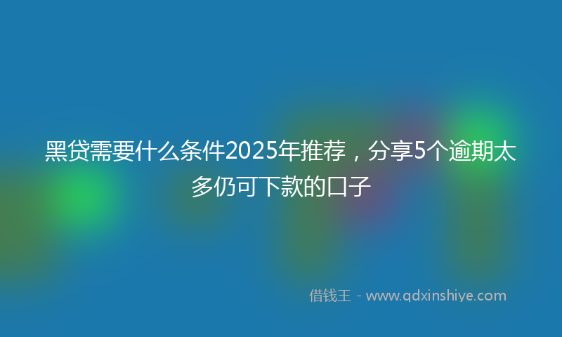 黑贷需要什么条件2025年推荐，分享5个逾期太多仍可下款的口子