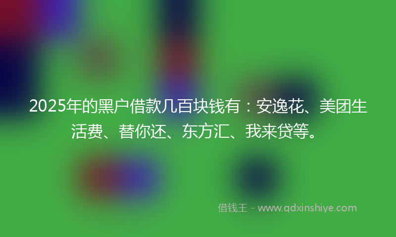 2025年的黑户借款几百块钱有：安逸花、美团生活费、替你还、东方汇、我来贷等。