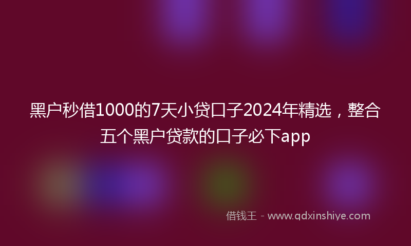 黑户秒借1000的7天小贷口子2024年精选，整合五个黑户贷款的口子必下app