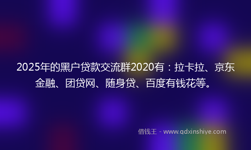 2025年的黑户贷款交流群2020有：拉卡拉、京东金融、团贷网、随身贷、百度有钱花等。