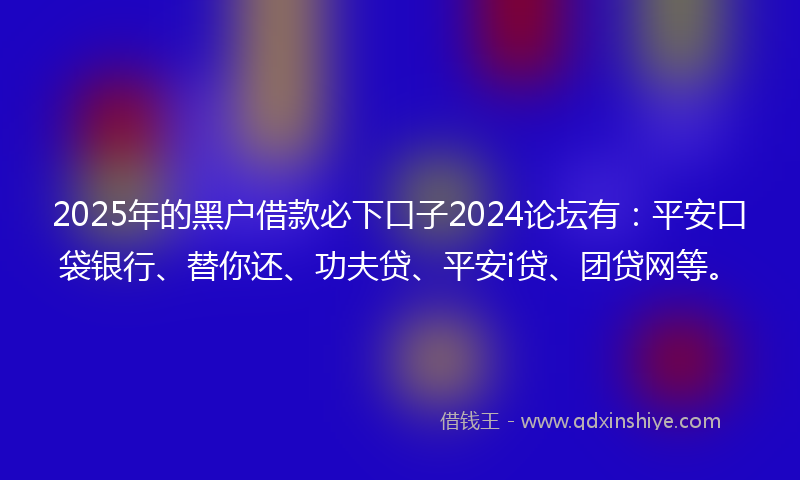 2025年的黑户借款必下口子2024论坛有：平安口袋银行、替你还、功夫贷、平安i贷、团贷网等。